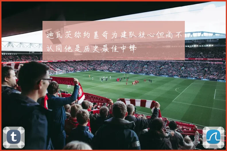 迪瓦茨称约基奇为建队核心但尚不认同他是历史最佳中锋