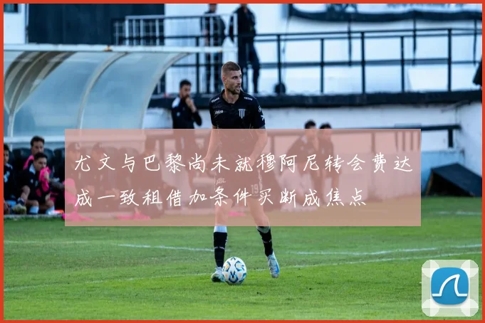 尤文与巴黎尚未就穆阿尼转会费达成一致租借加条件买断成焦点