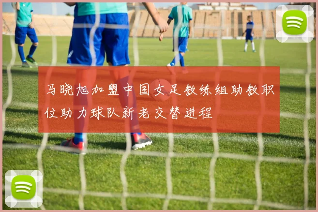 马晓旭加盟中国女足教练组助教职位助力球队新老交替进程