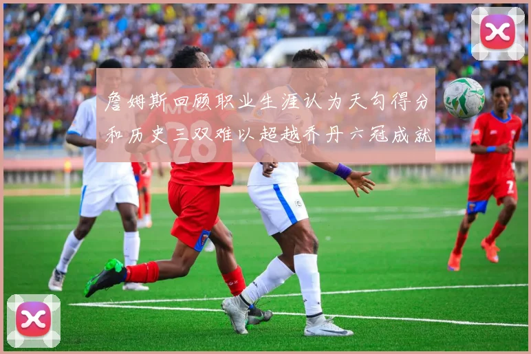 詹姆斯回顾职业生涯认为天勾得分和历史三双难以超越乔丹六冠成就令人敬佩