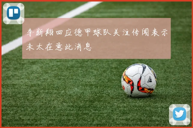 李新翔回应德甲球队关注传闻表示未太在意此消息