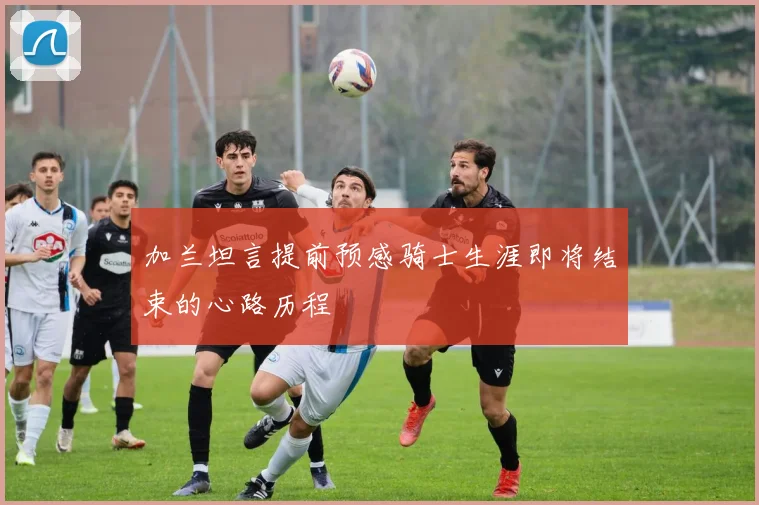 加兰坦言提前预感骑士生涯即将结束的心路历程