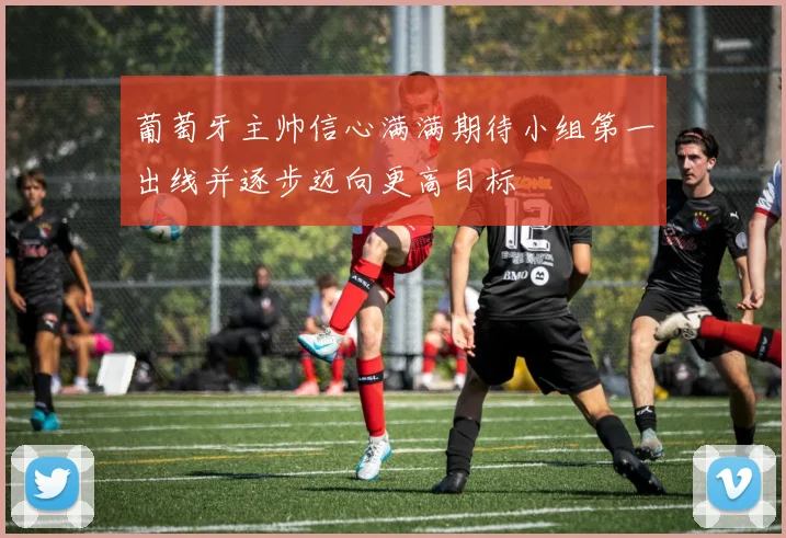葡萄牙主帅信心满满期待小组第一出线并逐步迈向更高目标