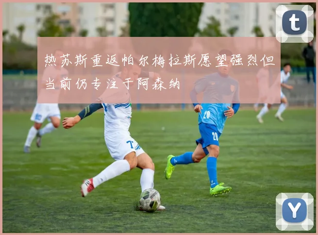 热苏斯重返帕尔梅拉斯愿望强烈但当前仍专注于阿森纳