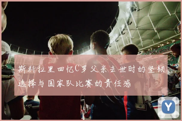 斯科拉里回忆C罗父亲去世时的坚韧选择与国家队比赛的责任感