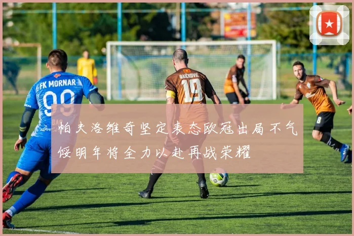 帕夫洛维奇坚定表态欧冠出局不气馁明年将全力以赴再战荣耀