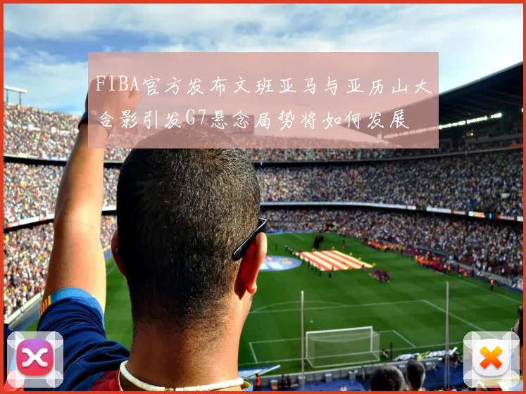 FIBA官方发布文班亚马与亚历山大合影引发G7悬念局势将如何发展