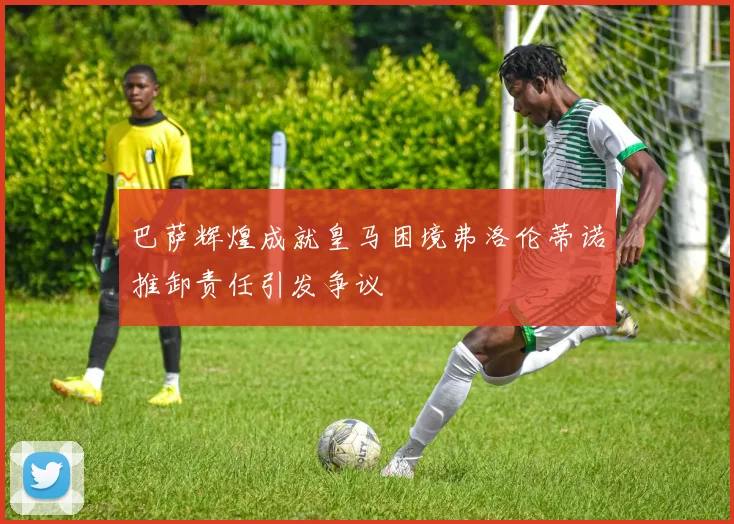 巴萨辉煌成就皇马困境弗洛伦蒂诺推卸责任引发争议
