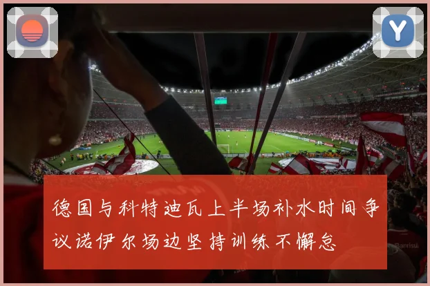 德国与科特迪瓦上半场补水时间争议诺伊尔场边坚持训练不懈怠