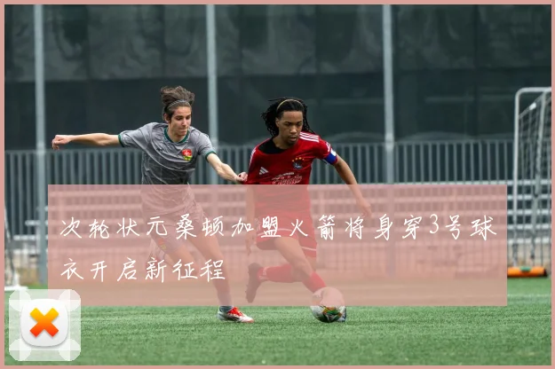 次轮状元桑顿加盟火箭将身穿3号球衣开启新征程