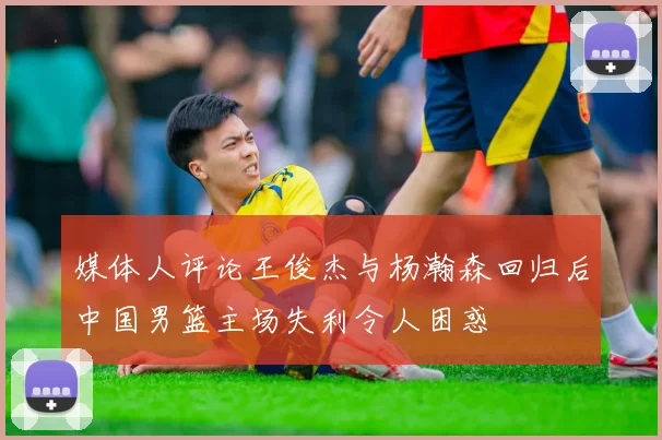 媒体人评论王俊杰与杨瀚森回归后中国男篮主场失利令人困惑