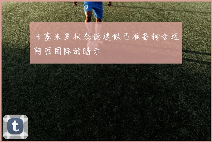 卡塞米罗状态低迷似已准备转会迈阿密国际的暗示