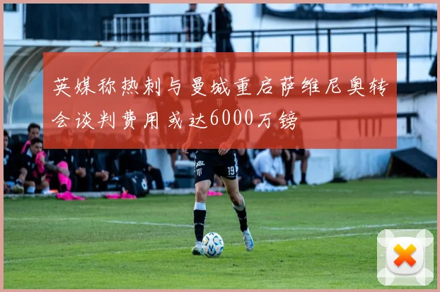 英媒称热刺与曼城重启萨维尼奥转会谈判费用或达6000万镑