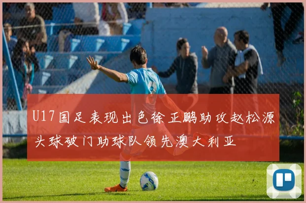 U17国足表现出色徐正鹏助攻赵松源头球破门助球队领先澳大利亚