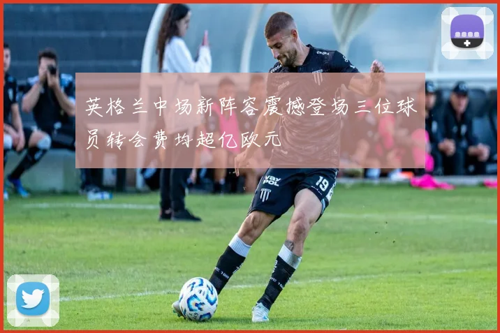 英格兰中场新阵容震撼登场三位球员转会费均超亿欧元