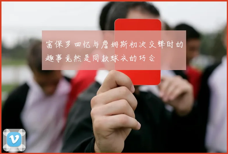 富保罗回忆与詹姆斯初次交锋时的趣事竟然是同款球衣的巧合