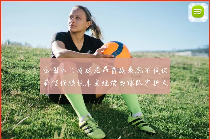 法国队门将迈尼昂首战表现不佳仍获信任顺位未变继续为球队守护大门