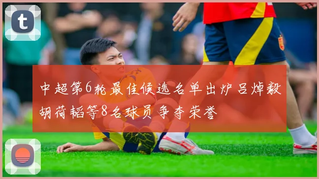 中超第6轮最佳候选名单出炉吕焯毅胡荷韬等8名球员争夺荣誉