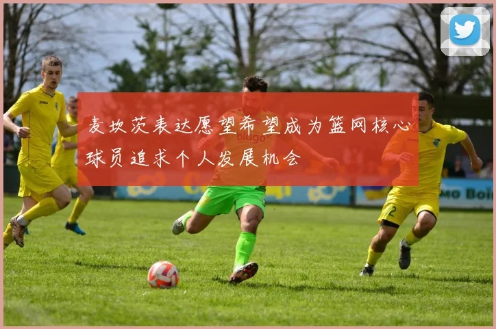 麦坎茨表达愿望希望成为篮网核心球员追求个人发展机会