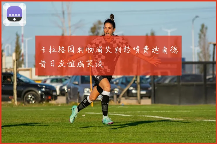 卡拉格因利物浦失利怒喷费迪南德昔日友谊成笑谈