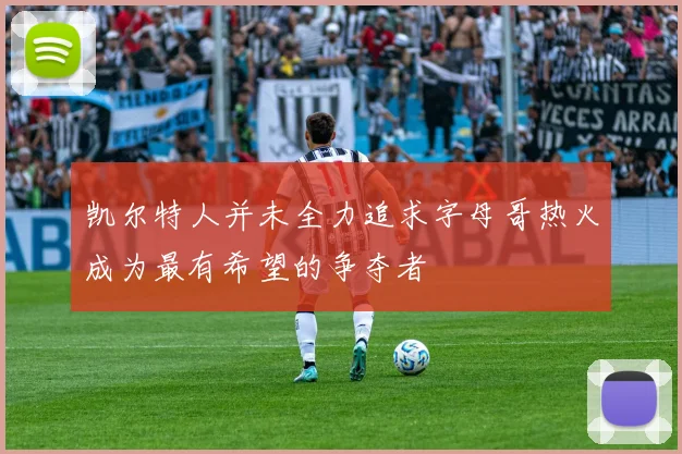 凯尔特人并未全力追求字母哥热火成为最有希望的争夺者