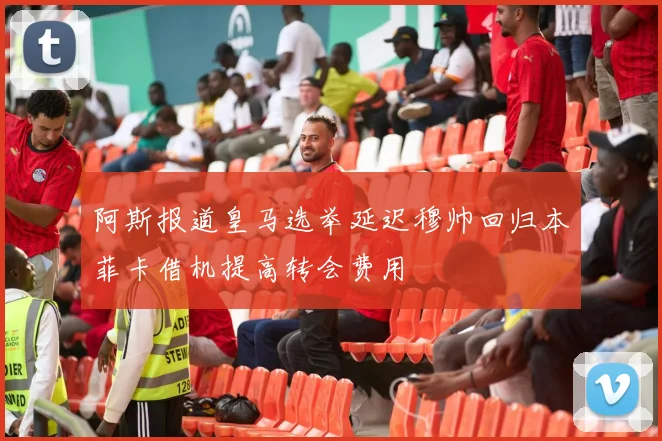 阿斯报道皇马选举延迟穆帅回归本菲卡借机提高转会费用